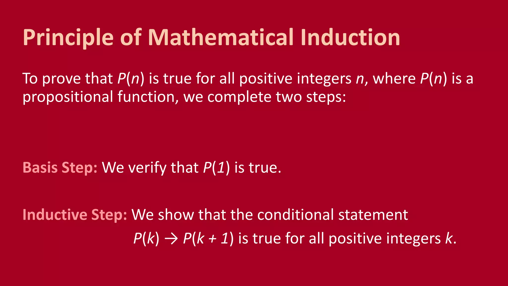 To prove that P(n) is true for all positive integers n, where P(n) is a
propositional function, we complete two steps:
Basis Step: We verify that P(1) is true.
Inductive Step: We show that the conditional statement
P(k) → P(k + 1) is true for all positive integers k.
Principle of Mathematical Induction
 