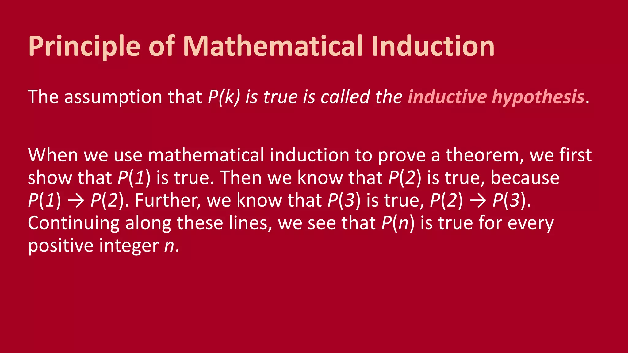 The assumption that P(k) is true is called the inductive hypothesis.
When we use mathematical induction to prove a theorem, we first
show that P(1) is true. Then we know that P(2) is true, because
P(1) → P(2). Further, we know that P(3) is true, P(2) → P(3).
Continuing along these lines, we see that P(n) is true for every
positive integer n.
Principle of Mathematical Induction
 