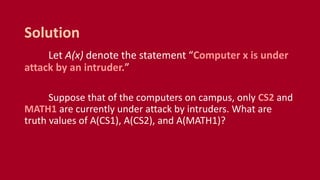 Let A(x) denote the statement “Computer x is under
attack by an intruder.”
Suppose that of the computers on campus, only CS2 and
MATH1 are currently under attack by intruders. What are
truth values of A(CS1), A(CS2), and A(MATH1)?
Solution
 