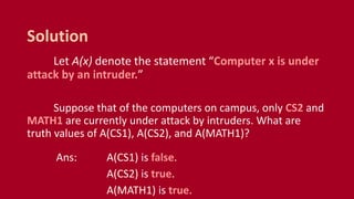 Let A(x) denote the statement “Computer x is under
attack by an intruder.”
Suppose that of the computers on campus, only CS2 and
MATH1 are currently under attack by intruders. What are
truth values of A(CS1), A(CS2), and A(MATH1)?
Ans: A(CS1) is false.
A(CS2) is true.
A(MATH1) is true.
Solution
 