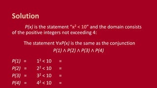 P(x) is the statement “x2 < 10” and the domain consists
of the positive integers not exceeding 4:
The statement ∀xP(x) is the same as the conjunction
P(1) ∧ P(2) ∧ P(3) ∧ P(4)
P(1) = 12 < 10 =
P(2) = 22 < 10 =
P(3) = 32 < 10 =
P(4) = 42 < 10 =
Solution
 