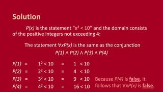 P(x) is the statement “x2 < 10” and the domain consists
of the positive integers not exceeding 4:
The statement ∀xP(x) is the same as the conjunction
P(1) ∧ P(2) ∧ P(3) ∧ P(4)
P(1) = 12 < 10 = 1 < 10
P(2) = 22 < 10 = 4 < 10
P(3) = 32 < 10 = 9 < 10
P(4) = 42 < 10 = 16 < 10
Solution
Because P(4) is false, it
follows that ∀xP(x) is false.
 