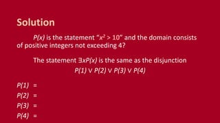 P(x) is the statement “x2 > 10” and the domain consists
of positive integers not exceeding 4?
The statement ∃xP(x) is the same as the disjunction
P(1) ∨ P(2) ∨ P(3) ∨ P(4)
P(1) =
P(2) =
P(3) =
P(4) =
Solution
 