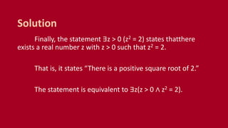 Finally, the statement ∃z > 0 (z2 = 2) states thatthere
exists a real number z with z > 0 such that z2 = 2.
That is, it states “There is a positive square root of 2.”
The statement is equivalent to ∃z(z > 0 ∧ z2 = 2).
Solution
 