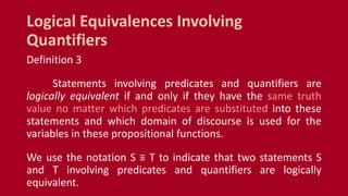 Definition 3
Statements involving predicates and quantifiers are
logically equivalent if and only if they have the same truth
value no matter which predicates are substituted into these
statements and which domain of discourse is used for the
variables in these propositional functions.
We use the notation S ≡ T to indicate that two statements S
and T involving predicates and quantifiers are logically
equivalent.
Logical Equivalences Involving
Quantifiers
 