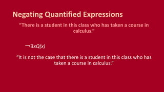 “There is a student in this class who has taken a course in
calculus.”
￢∃xQ(x)
“It is not the case that there is a student in this class who has
taken a course in calculus.”
Negating Quantified Expressions
 