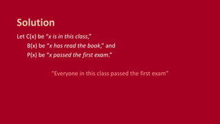 Let C(x) be “x is in this class,”
B(x) be “x has read the book,” and
P(x) be “x passed the first exam.”
“Everyone in this class passed the first exam”
Solution
 