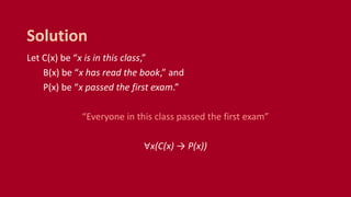 Let C(x) be “x is in this class,”
B(x) be “x has read the book,” and
P(x) be “x passed the first exam.”
“Everyone in this class passed the first exam”
∀x(C(x) → P(x))
Solution
 