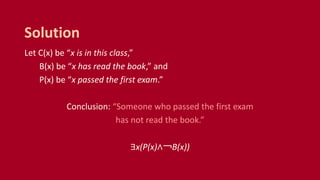 Let C(x) be “x is in this class,”
B(x) be “x has read the book,” and
P(x) be “x passed the first exam.”
Conclusion: “Someone who passed the first exam
has not read the book.”
∃x(P(x)∧￢B(x))
Solution
 