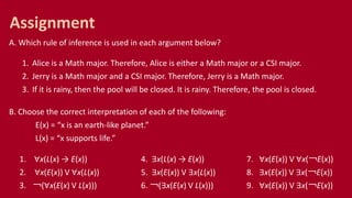 A. Which rule of inference is used in each argument below?
1. Alice is a Math major. Therefore, Alice is either a Math major or a CSI major.
2. Jerry is a Math major and a CSI major. Therefore, Jerry is a Math major.
3. If it is rainy, then the pool will be closed. It is rainy. Therefore, the pool is closed.
B. Choose the correct interpretation of each of the following:
E(x) = “x is an earth-like planet.”
L(x) = “x supports life.”
1. ∀x(L(x) → E(x)) 4. ∃x(L(x) → E(x)) 7. ∀x(E(x)) V ∀x(￢E(x))
2. ∀x(E(x)) V ∀x(L(x)) 5. ∃x(E(x)) V ∃x(L(x)) 8. ∃x(E(x)) V ∃x(￢E(x))
3. ￢(∀x(E(x) V L(x))) 6. ￢(∃x(E(x) V L(x))) 9. ∀x(E(x)) V ∃x(￢E(x))
Assignment
 