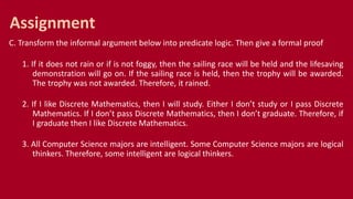 C. Transform the informal argument below into predicate logic. Then give a formal proof
1. If it does not rain or if is not foggy, then the sailing race will be held and the lifesaving
demonstration will go on. If the sailing race is held, then the trophy will be awarded.
The trophy was not awarded. Therefore, it rained.
2. If I like Discrete Mathematics, then I will study. Either I don’t study or I pass Discrete
Mathematics. If I don’t pass Discrete Mathematics, then I don’t graduate. Therefore, if
I graduate then I like Discrete Mathematics.
3. All Computer Science majors are intelligent. Some Computer Science majors are logical
thinkers. Therefore, some intelligent are logical thinkers.
Assignment
 