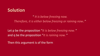 “ It is below freezing now.
Therefore, it is either below freezing or raining now. ”
Let p be the proposition “It is below freezing now. ”
and q be the proposition “It is raining now. ”
Then this argument is of the form
Solution
 