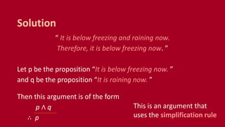 “ It is below freezing and raining now.
Therefore, it is below freezing now. ”
Let p be the proposition “It is below freezing now. ”
and q be the proposition “It is raining now. ”
Then this argument is of the form
p ∧ q
∴ p
Solution
This is an argument that
uses the simplification rule
 