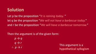 Let p be the proposition “It is raining today. ”
let q be the proposition “We will not have a barbecue today.”
and r be the proposition “We will have a barbecue tomorrow.”
Then the argument is of the given form:
p → q
q → r
∴ p → r
Solution
This argument is a
hypothetical syllogism
 