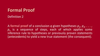 Definition 2
A formal proof of a conclusion q given hypotheses p1, p2, . . . ,
pn is a sequence of steps, each of which applies some
inference rule to hypotheses or previously proven statements
(antecedents) to yield a new true statement (the consequent).
Formal Proof
 