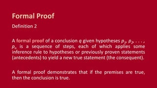 Definition 2
A formal proof of a conclusion q given hypotheses p1, p2, . . . ,
pn is a sequence of steps, each of which applies some
inference rule to hypotheses or previously proven statements
(antecedents) to yield a new true statement (the consequent).
A formal proof demonstrates that if the premises are true,
then the conclusion is true.
Formal Proof
 
