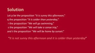 Let p be the proposition “It is sunny this afternoon,”
q the proposition “It is colder than yesterday,”
r the proposition “We will go swimming,”
s the proposition “We will take a canoe trip,”
and t the proposition “We will be home by sunset.”
“It is not sunny this afternoon and it is colder than yesterday”
Solution
 