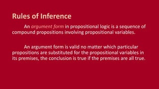 An argument form in propositional logic is a sequence of
compound propositions involving propositional variables.
An argument form is valid no matter which particular
propositions are substituted for the propositional variables in
its premises, the conclusion is true if the premises are all true.
Rules of Inference
 