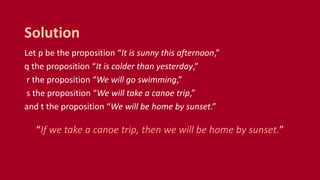Let p be the proposition “It is sunny this afternoon,”
q the proposition “It is colder than yesterday,”
r the proposition “We will go swimming,”
s the proposition “We will take a canoe trip,”
and t the proposition “We will be home by sunset.”
“If we take a canoe trip, then we will be home by sunset.”
Solution
 