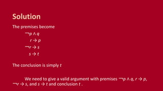 The premises become
￢p ∧ q
r → p
￢r → s
s → t
The conclusion is simply t
We need to give a valid argument with premises ￢p ∧ q, r → p,
￢r → s, and s → t and conclusion t .
Solution
 