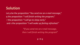 Let p be the proposition “You send me an e-mail message,”
q the proposition “I will finish writing the program,”
r the proposition “I will go to sleep early,”
and s the proposition “I will wake up feeling refreshed.”
“If you send me an e-mail message,
then I will finish writing the program”
p → q
Solution
 