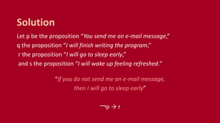 Let p be the proposition “You send me an e-mail message,”
q the proposition “I will finish writing the program,”
r the proposition “I will go to sleep early,”
and s the proposition “I will wake up feeling refreshed.”
“If you do not send me an e-mail message,
then I will go to sleep early”
￢p → r
Solution
 