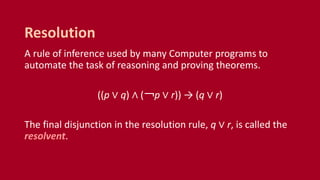 A rule of inference used by many Computer programs to
automate the task of reasoning and proving theorems.
((p ∨ q) ∧ (￢p ∨ r)) → (q ∨ r)
The final disjunction in the resolution rule, q ∨ r, is called the
resolvent.
Resolution
 