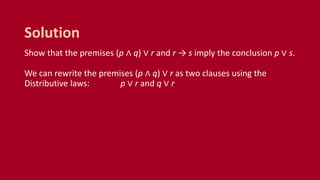 Show that the premises (p ∧ q) ∨ r and r → s imply the conclusion p ∨ s.
We can rewrite the premises (p ∧ q) ∨ r as two clauses using the
Distributive laws: p ∨ r and q ∨ r
Solution
 