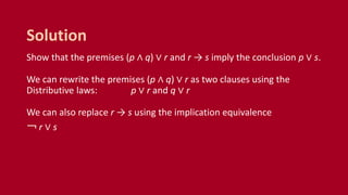 Show that the premises (p ∧ q) ∨ r and r → s imply the conclusion p ∨ s.
We can rewrite the premises (p ∧ q) ∨ r as two clauses using the
Distributive laws: p ∨ r and q ∨ r
We can also replace r → s using the implication equivalence
￢ r ∨ s
Solution
 