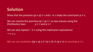 Show that the premises (p ∧ q) ∨ r and r → s imply the conclusion p ∨ s.
We can rewrite the premises (p ∧ q) ∨ r as two clauses using the
Distributive laws: p ∨ r and q ∨ r
We can also replace r → s using the implication equivalence
￢ r ∨ s
We can use resolution ((p ∨ q) ∧ (￢p ∨ r)) → (q ∨ r) to conclude p ∨ s.
Solution
 