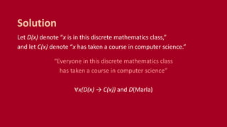 Let D(x) denote “x is in this discrete mathematics class,”
and let C(x) denote “x has taken a course in computer science.”
“Everyone in this discrete mathematics class
has taken a course in computer science”
∀x(D(x) → C(x)) and D(Marla)
Solution
 