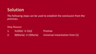 The following steps can be used to establish the conclusion from the
premises.
Step Reason
1. ∀x(D(x) → C(x)) Premise
2. D(Marla) → C(Marla) Universal instantiation from (1)
Solution
 