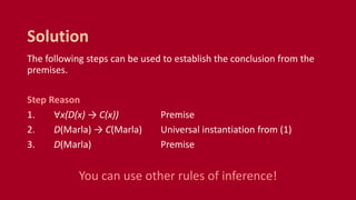 The following steps can be used to establish the conclusion from the
premises.
Step Reason
1. ∀x(D(x) → C(x)) Premise
2. D(Marla) → C(Marla) Universal instantiation from (1)
3. D(Marla) Premise
You can use other rules of inference!
Solution
 