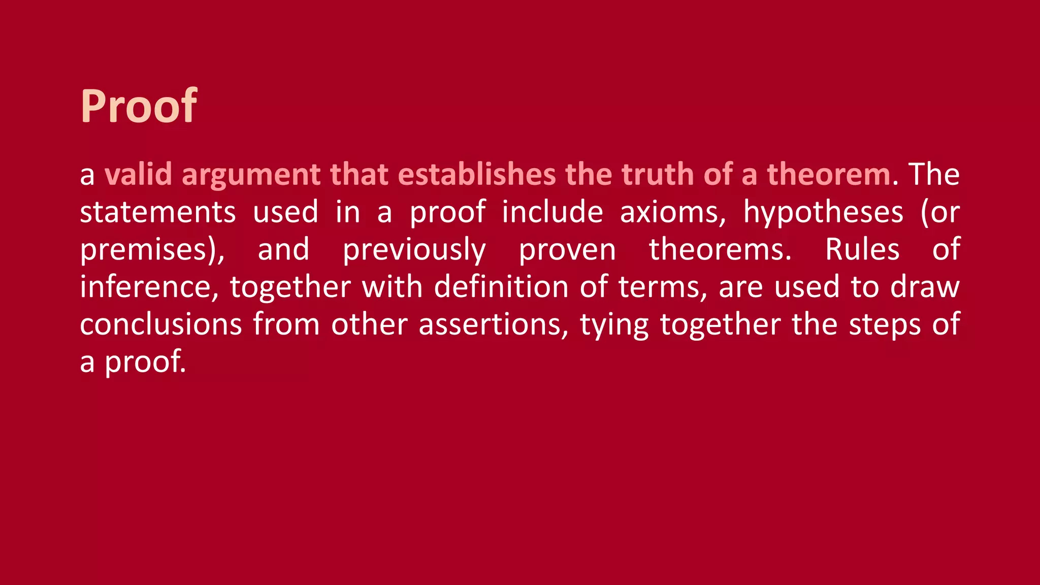 a valid argument that establishes the truth of a theorem. The
statements used in a proof include axioms, hypotheses (or
premises), and previously proven theorems. Rules of
inference, together with definition of terms, are used to draw
conclusions from other assertions, tying together the steps of
a proof.
Proof
 