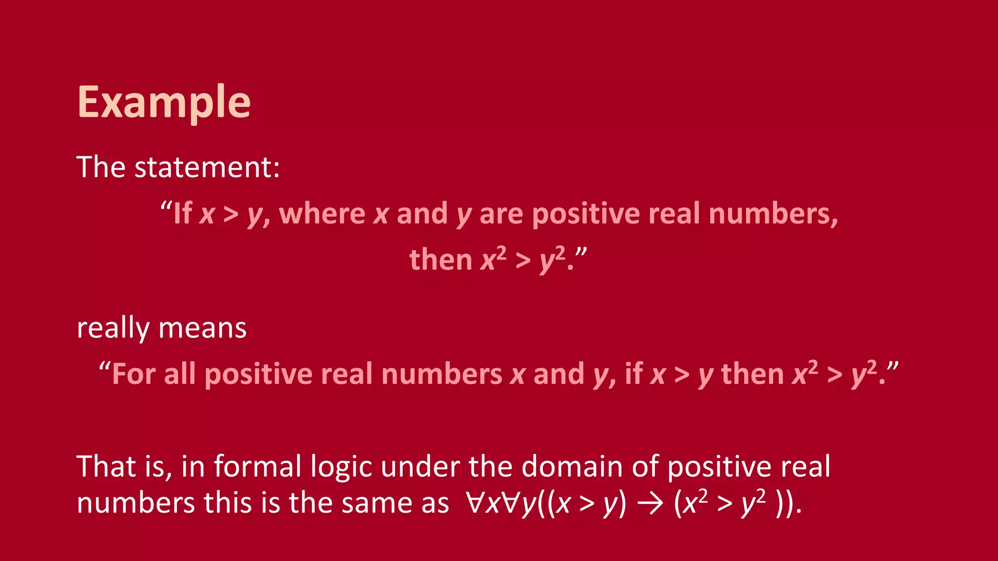 The statement:
“If x > y, where x and y are positive real numbers,
then x2 > y2.”
really means
“For all positive real numbers x and y, if x > y then x2 > y2.”
That is, in formal logic under the domain of positive real
numbers this is the same as ∀x∀y((x > y) → (x2 > y2 )).
Example
 