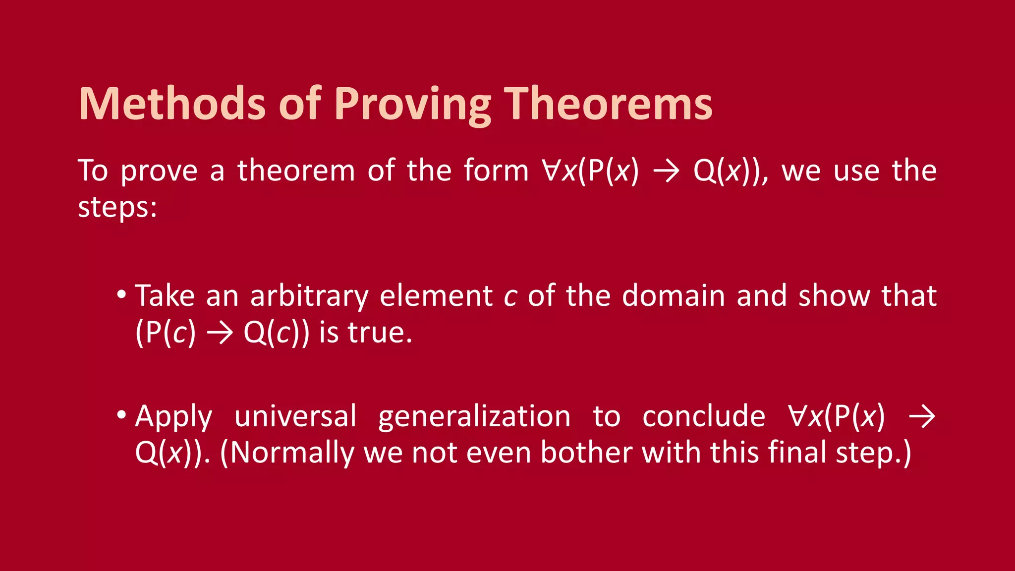 To prove a theorem of the form ∀x(P(x) → Q(x)), we use the
steps:
• Take an arbitrary element c of the domain and show that
(P(c) → Q(c)) is true.
• Apply universal generalization to conclude ∀x(P(x) →
Q(x)). (Normally we not even bother with this final step.)
Methods of Proving Theorems
 