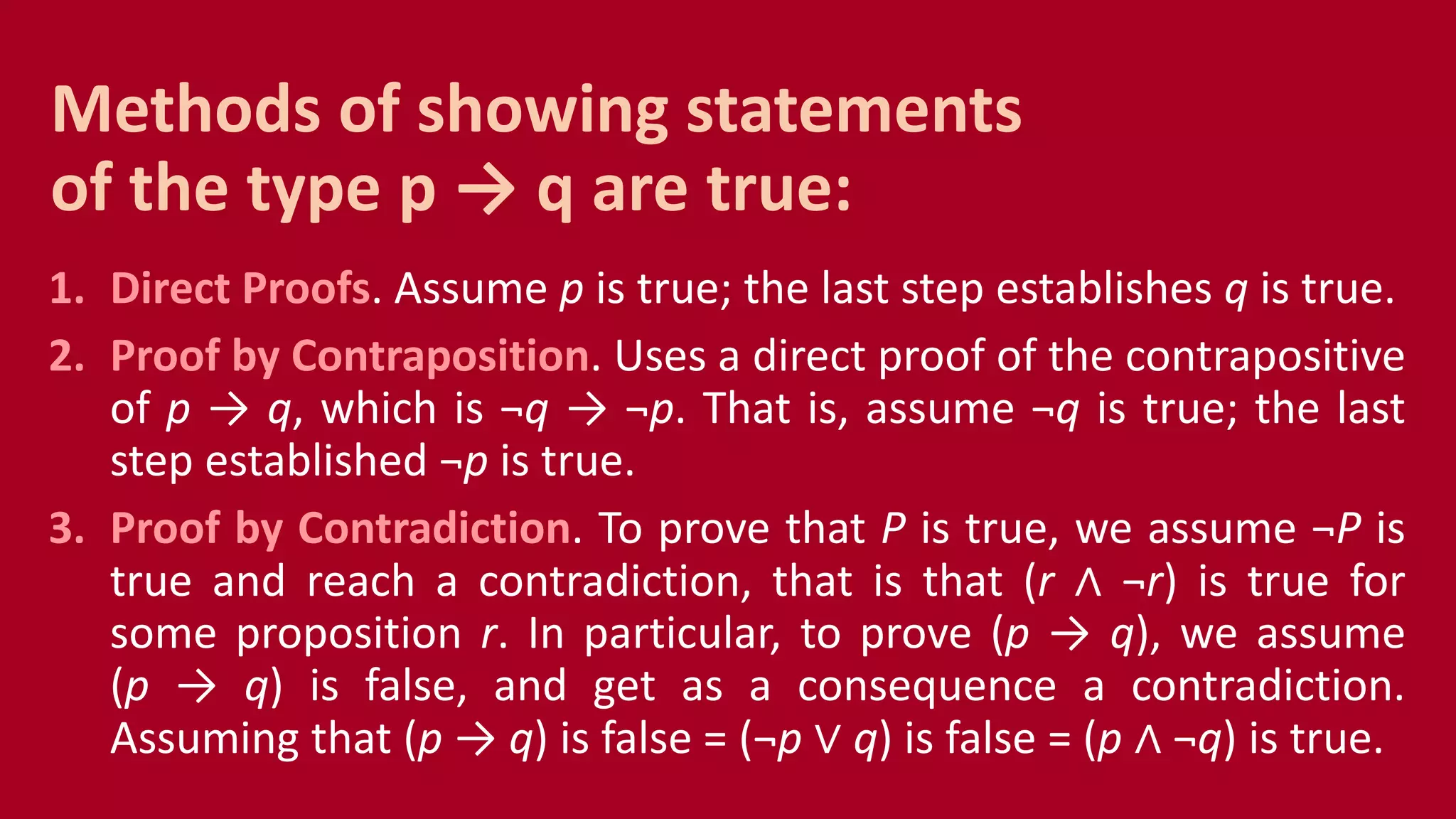 1. Direct Proofs. Assume p is true; the last step establishes q is true.
2. Proof by Contraposition. Uses a direct proof of the contrapositive
of p → q, which is ¬q → ¬p. That is, assume ¬q is true; the last
step established ¬p is true.
3. Proof by Contradiction. To prove that P is true, we assume ¬P is
true and reach a contradiction, that is that (r ∧ ¬r) is true for
some proposition r. In particular, to prove (p → q), we assume
(p → q) is false, and get as a consequence a contradiction.
Assuming that (p → q) is false = (¬p ∨ q) is false = (p ∧ ¬q) is true.
Methods of showing statements
of the type p → q are true:
 