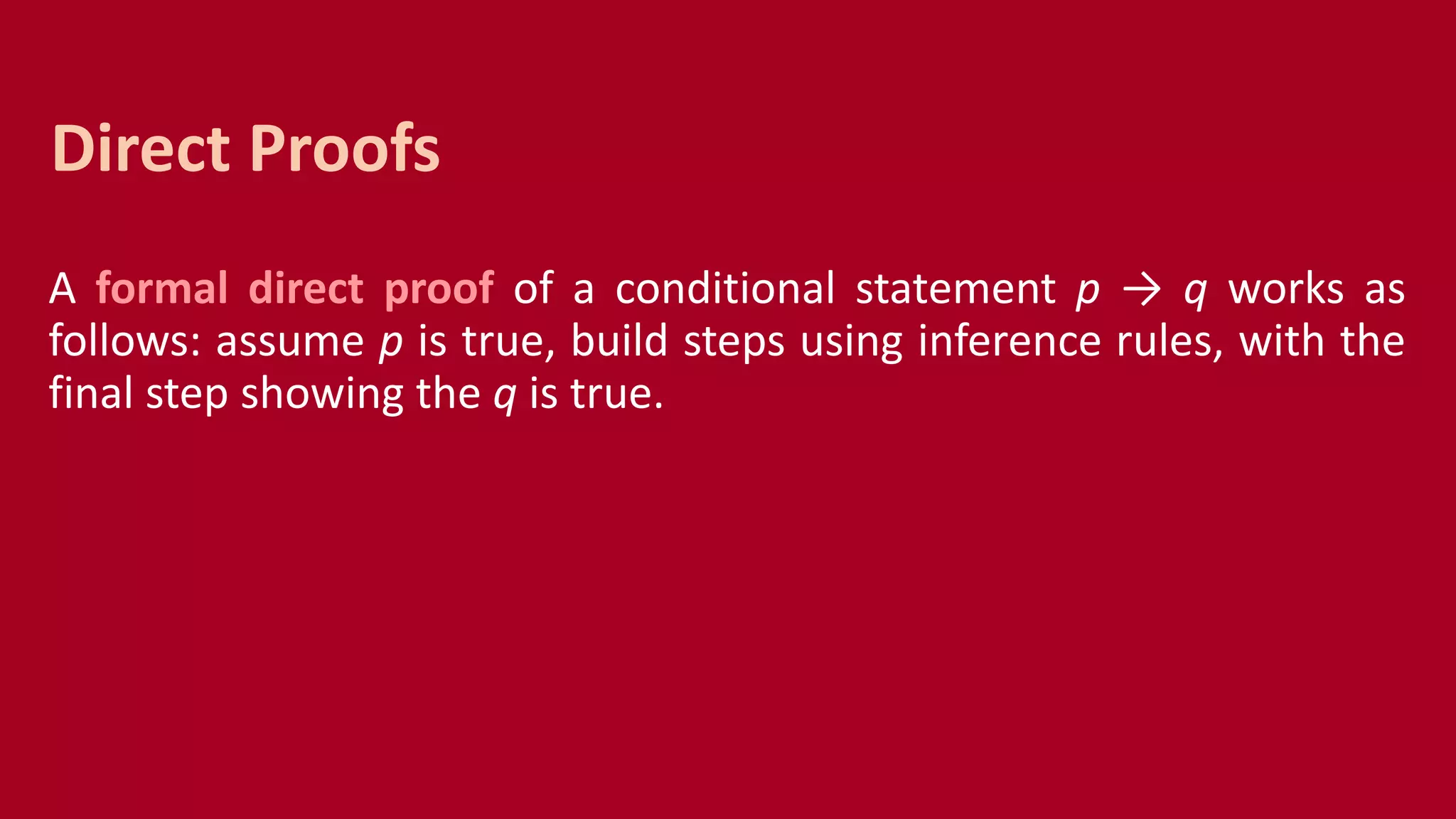 A formal direct proof of a conditional statement p → q works as
follows: assume p is true, build steps using inference rules, with the
final step showing the q is true.
Direct Proofs
 