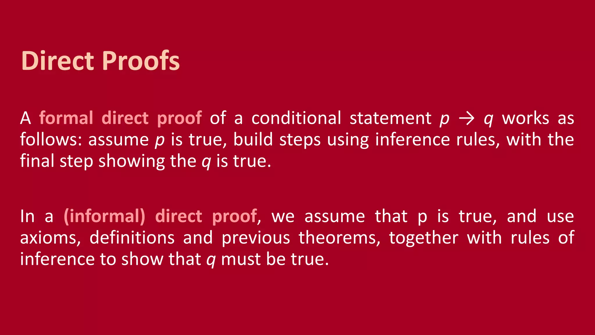 A formal direct proof of a conditional statement p → q works as
follows: assume p is true, build steps using inference rules, with the
final step showing the q is true.
In a (informal) direct proof, we assume that p is true, and use
axioms, definitions and previous theorems, together with rules of
inference to show that q must be true.
Direct Proofs
 