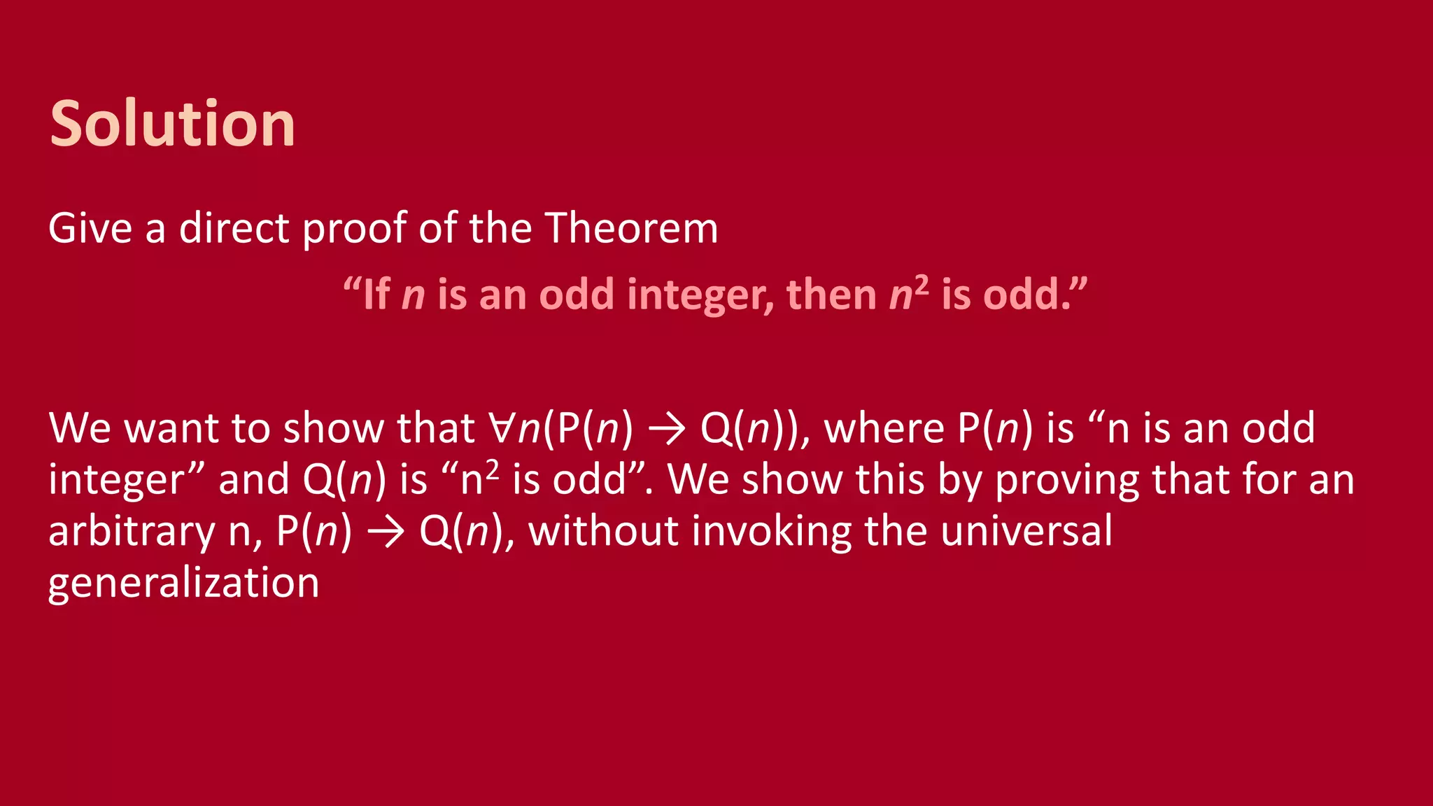 Give a direct proof of the Theorem
“If n is an odd integer, then n2 is odd.”
We want to show that ∀n(P(n) → Q(n)), where P(n) is “n is an odd
integer” and Q(n) is “n2 is odd”. We show this by proving that for an
arbitrary n, P(n) → Q(n), without invoking the universal
generalization
Solution
 