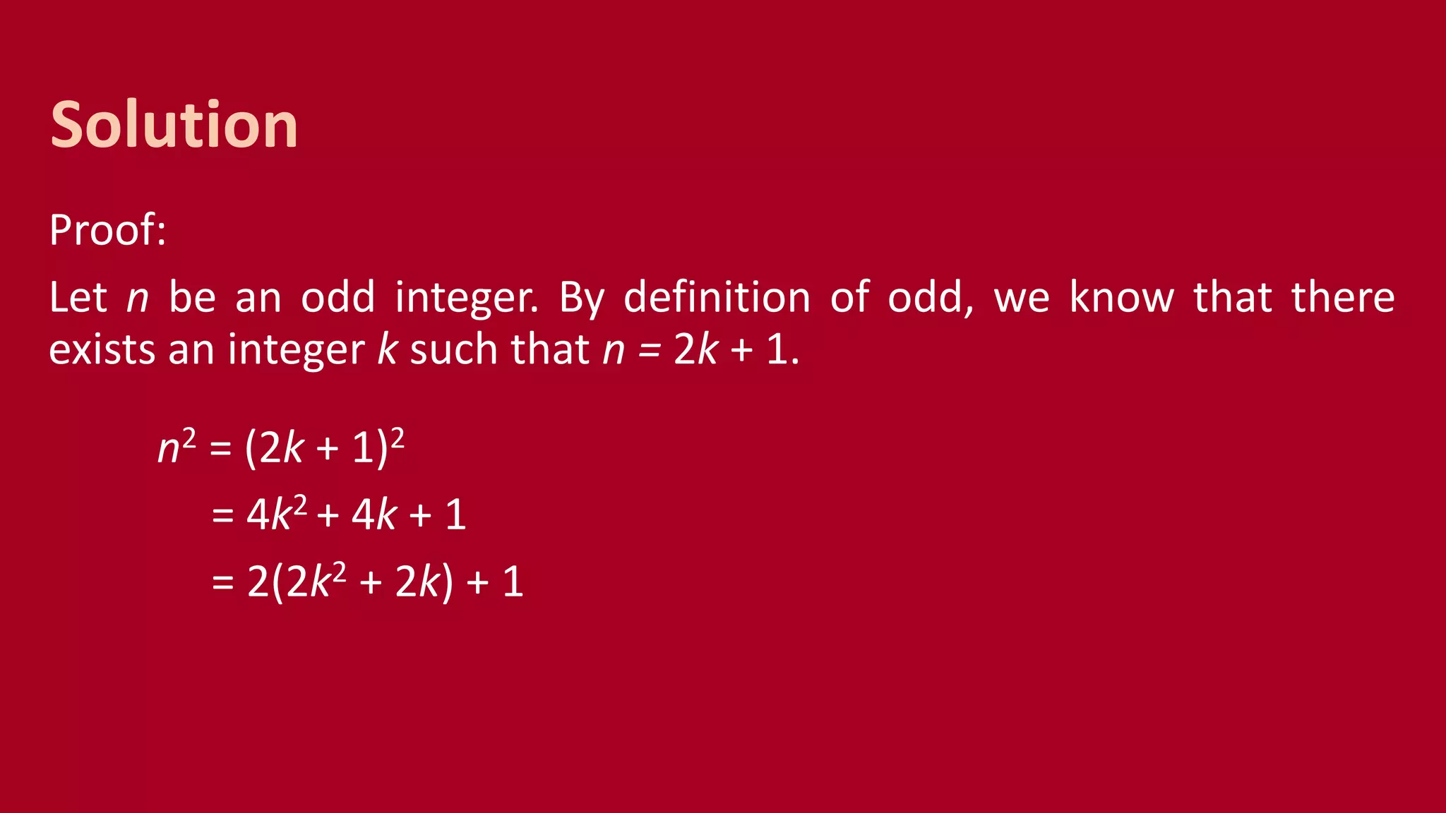 Proof:
Let n be an odd integer. By definition of odd, we know that there
exists an integer k such that n = 2k + 1.
n2 = (2k + 1)2
= 4k2 + 4k + 1
= 2(2k2 + 2k) + 1
Solution
 