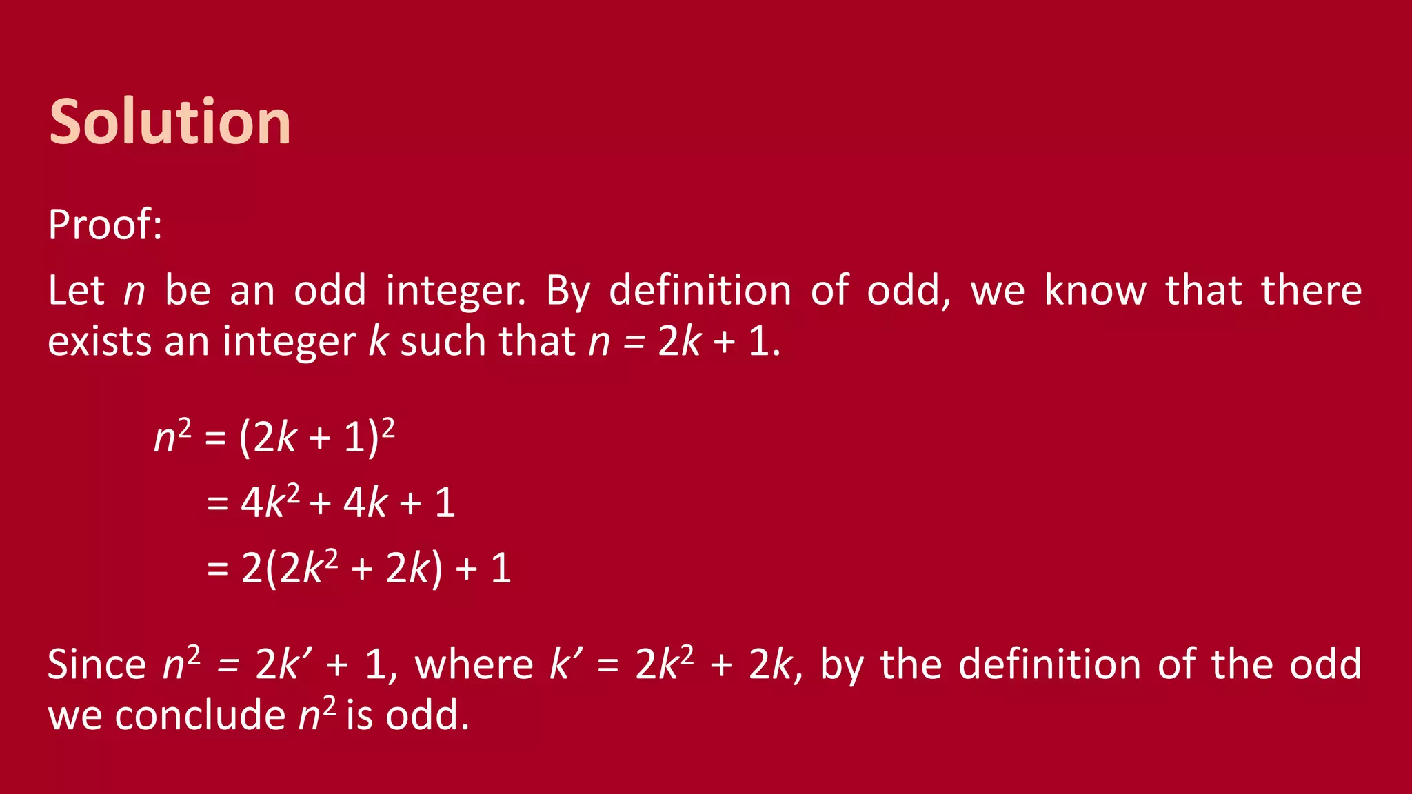 Proof:
Let n be an odd integer. By definition of odd, we know that there
exists an integer k such that n = 2k + 1.
n2 = (2k + 1)2
= 4k2 + 4k + 1
= 2(2k2 + 2k) + 1
Since n2 = 2k’ + 1, where k’ = 2k2 + 2k, by the definition of the odd
we conclude n2 is odd.
Solution
 