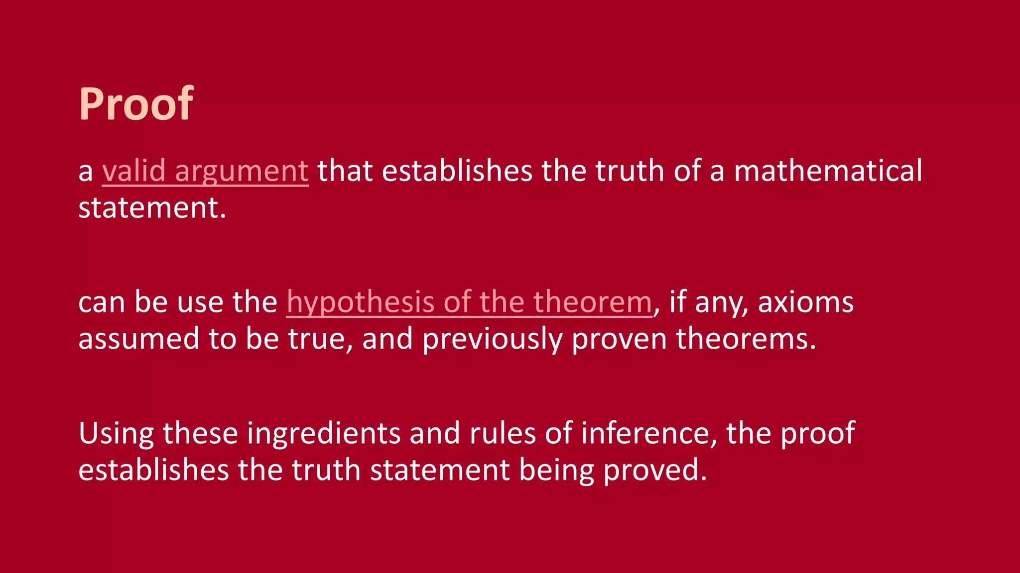 a valid argument that establishes the truth of a mathematical
statement.
can be use the hypothesis of the theorem, if any, axioms
assumed to be true, and previously proven theorems.
Using these ingredients and rules of inference, the proof
establishes the truth statement being proved.
Proof
 