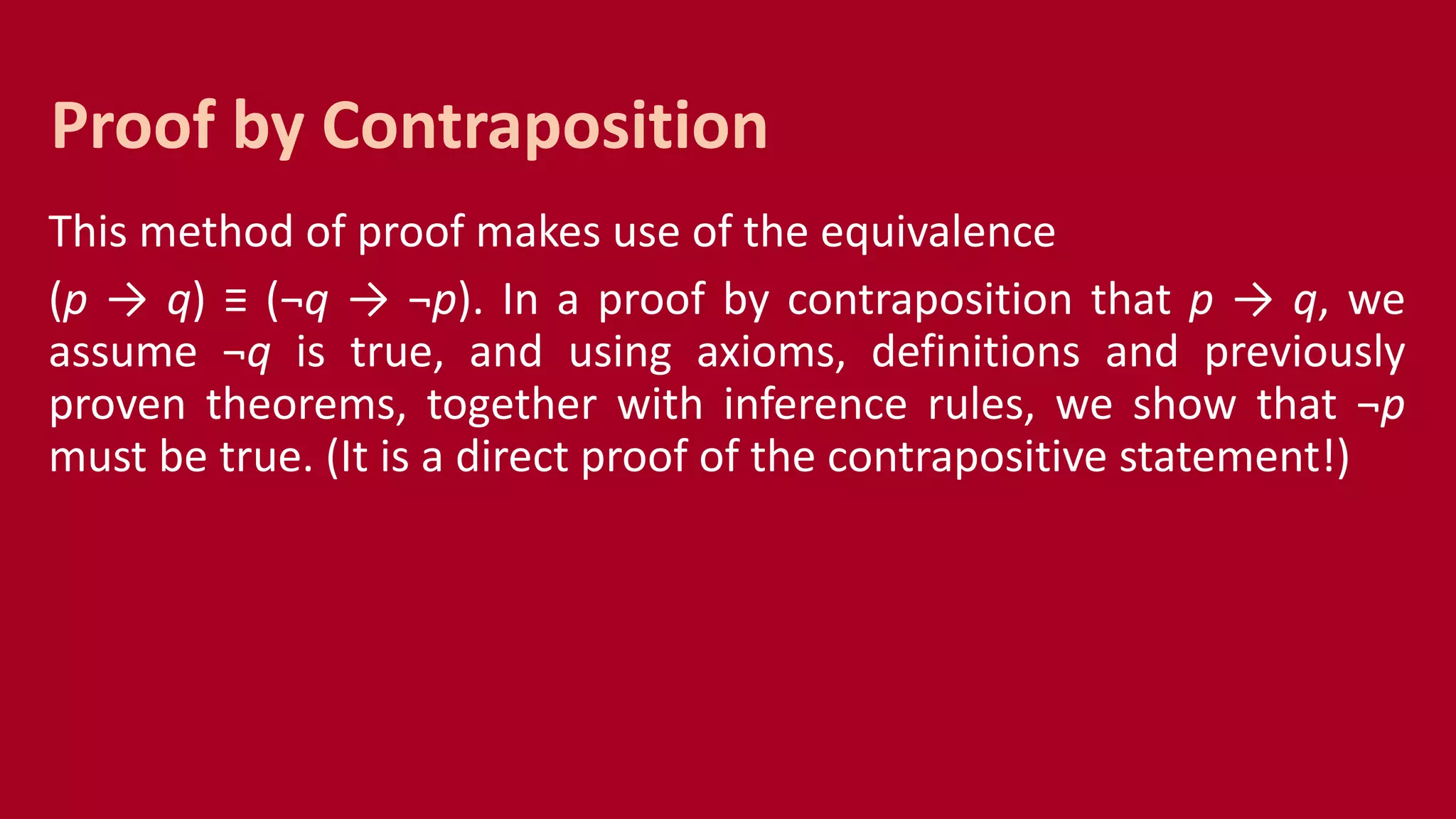 This method of proof makes use of the equivalence
(p → q) ≡ (¬q → ¬p). In a proof by contraposition that p → q, we
assume ¬q is true, and using axioms, definitions and previously
proven theorems, together with inference rules, we show that ¬p
must be true. (It is a direct proof of the contrapositive statement!)
Proof by Contraposition
 