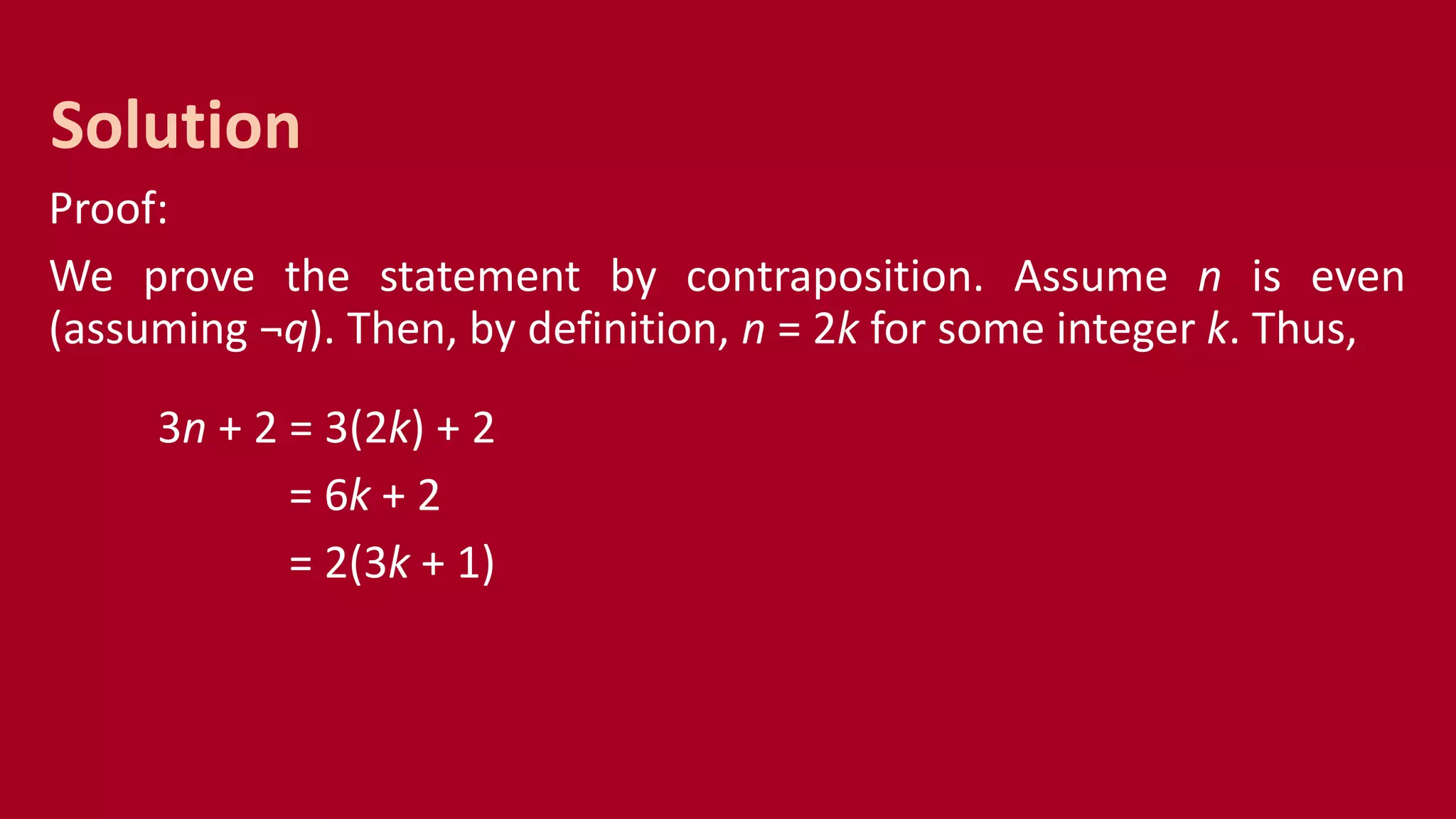 Proof:
We prove the statement by contraposition. Assume n is even
(assuming ¬q). Then, by definition, n = 2k for some integer k. Thus,
3n + 2 = 3(2k) + 2
= 6k + 2
= 2(3k + 1)
Solution
 