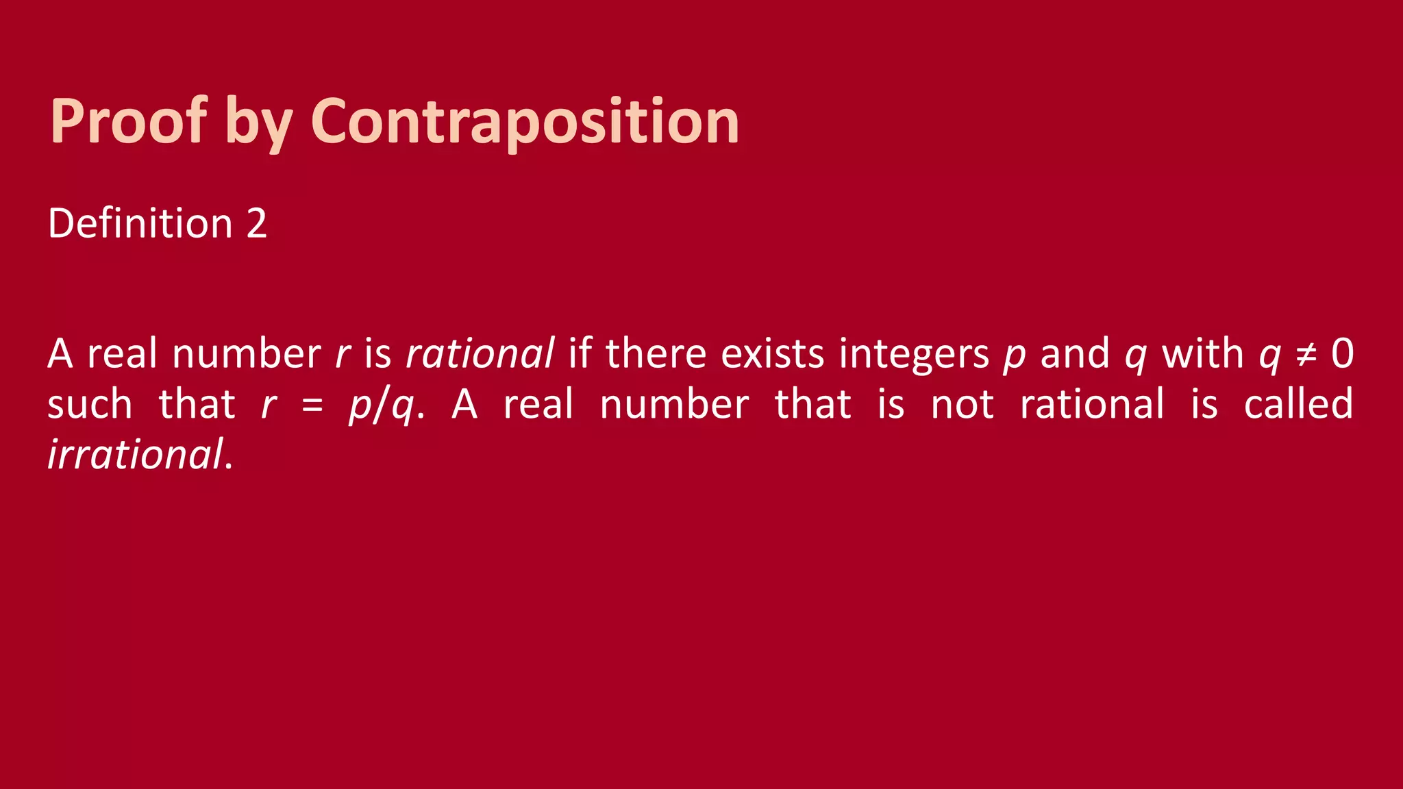 Definition 2
A real number r is rational if there exists integers p and q with q ≠ 0
such that r = p/q. A real number that is not rational is called
irrational.
Proof by Contraposition
 