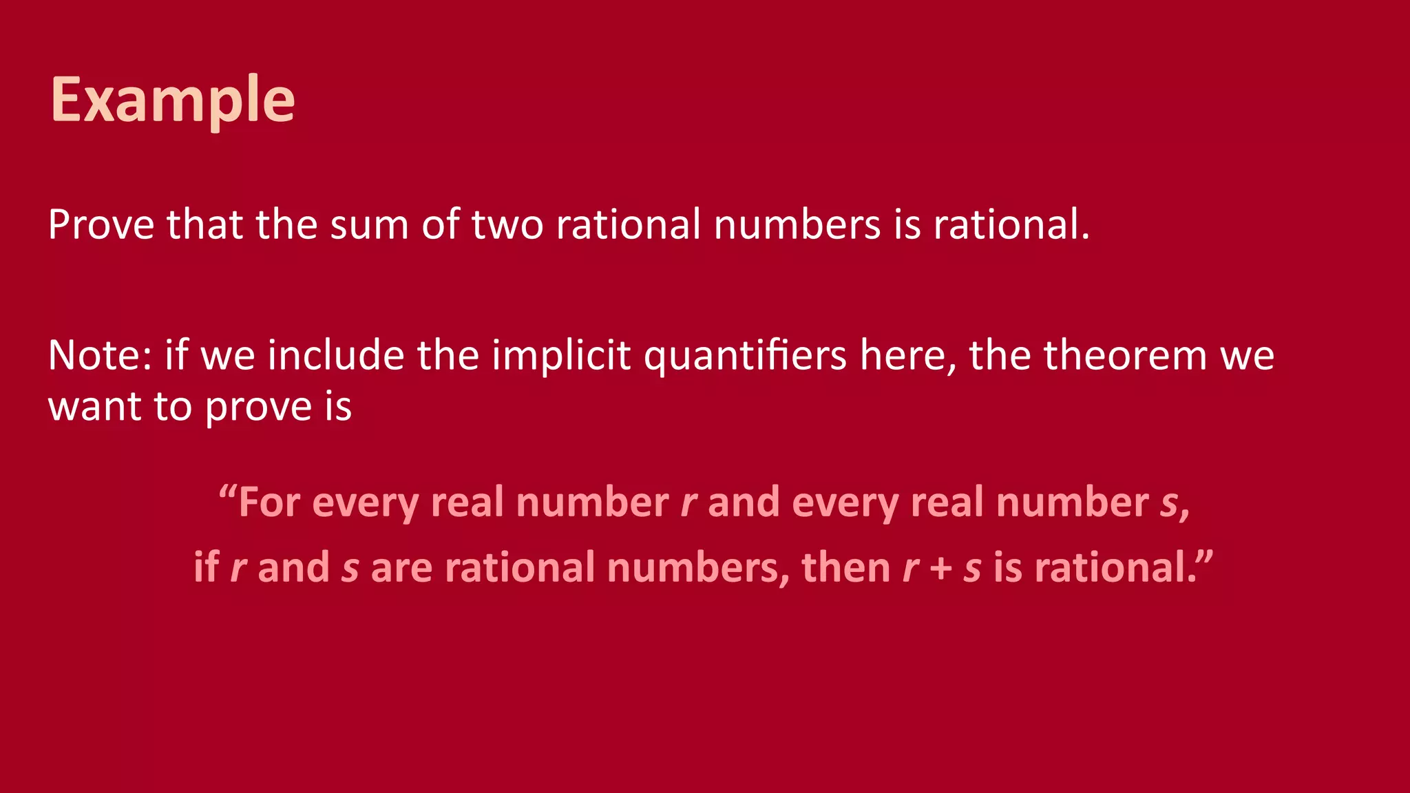 Prove that the sum of two rational numbers is rational.
Note: if we include the implicit quantiﬁers here, the theorem we
want to prove is
“For every real number r and every real number s,
if r and s are rational numbers, then r + s is rational.”
Example
 