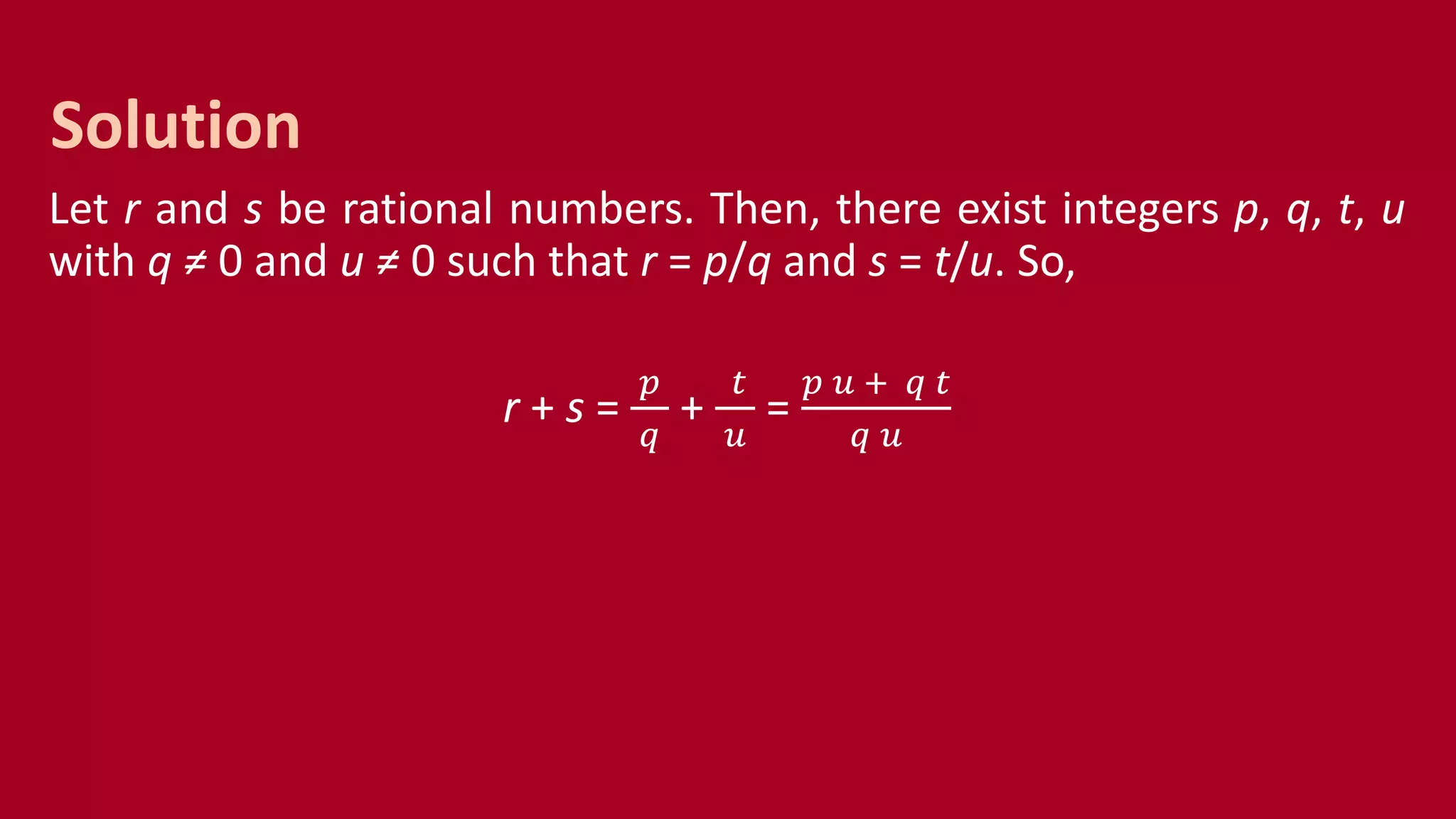 Let r and s be rational numbers. Then, there exist integers p, q, t, u
with q ≠ 0 and u ≠ 0 such that r = p/q and s = t/u. So,
r + s =
𝑝
𝑞
+
𝑡
𝑢
=
𝑝 𝑢 + 𝑞 𝑡
𝑞 𝑢
Solution
 