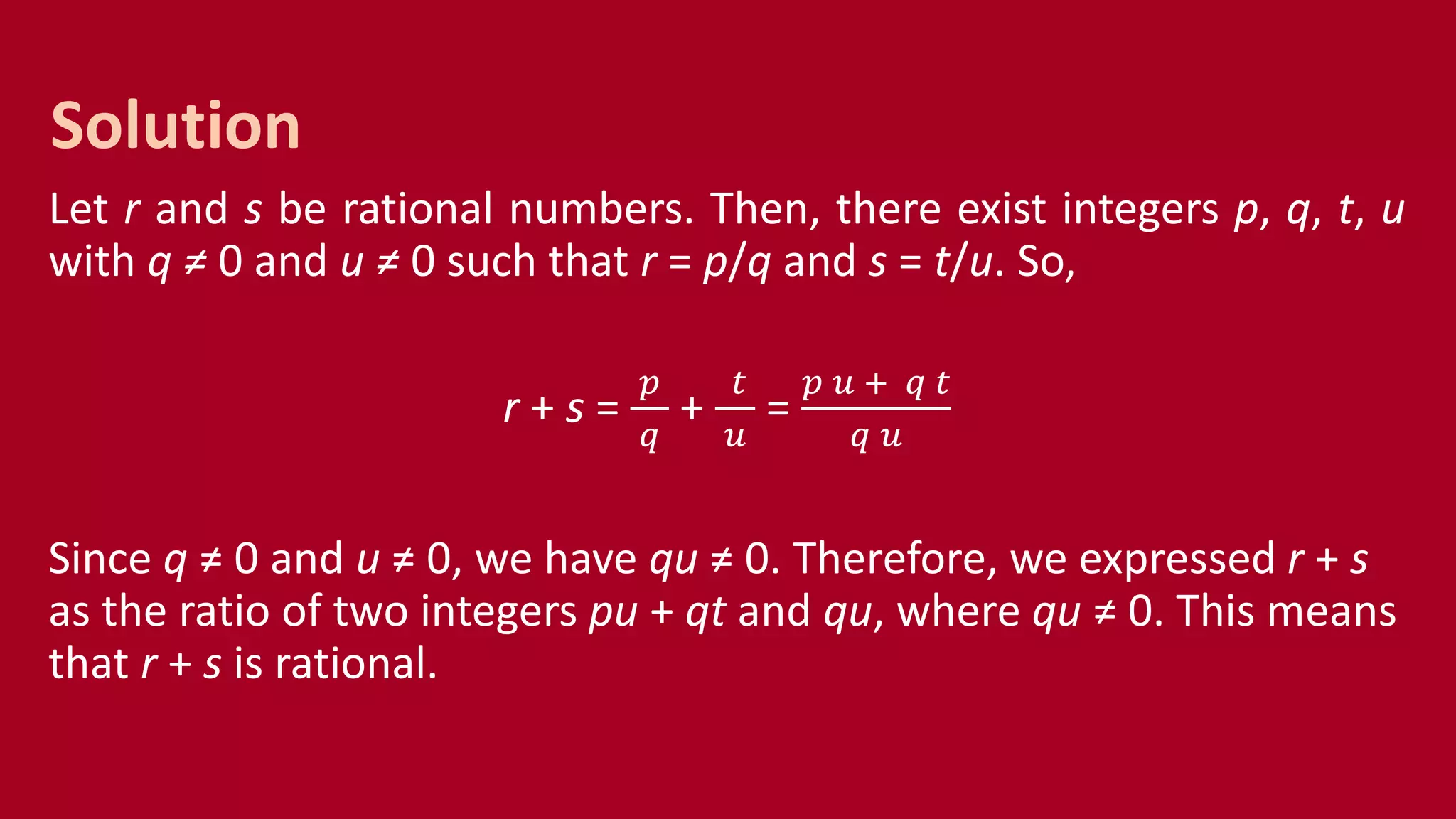 Let r and s be rational numbers. Then, there exist integers p, q, t, u
with q ≠ 0 and u ≠ 0 such that r = p/q and s = t/u. So,
r + s =
𝑝
𝑞
+
𝑡
𝑢
=
𝑝 𝑢 + 𝑞 𝑡
𝑞 𝑢
Since q ≠ 0 and u ≠ 0, we have qu ≠ 0. Therefore, we expressed r + s
as the ratio of two integers pu + qt and qu, where qu ≠ 0. This means
that r + s is rational.
Solution
 