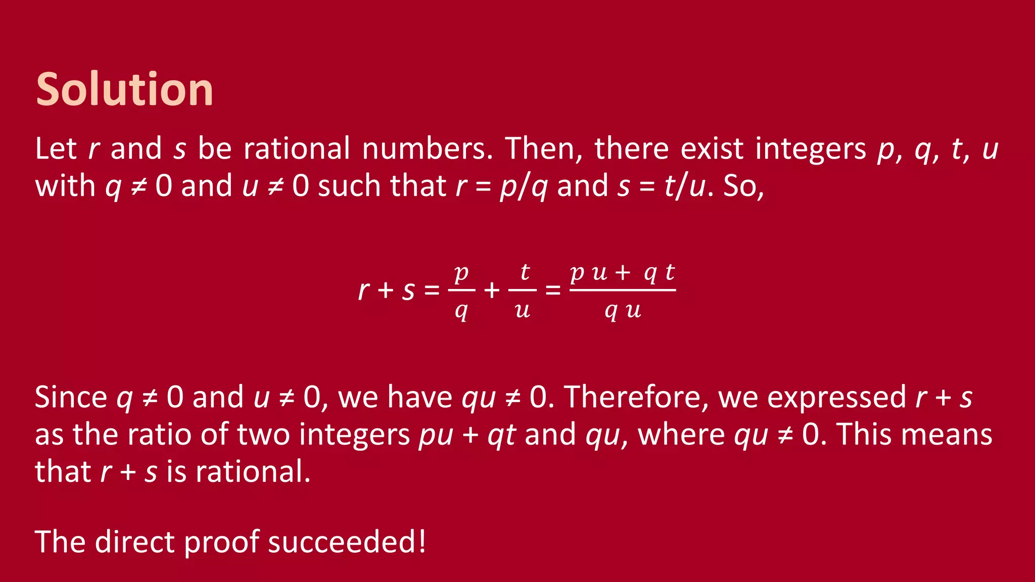 Let r and s be rational numbers. Then, there exist integers p, q, t, u
with q ≠ 0 and u ≠ 0 such that r = p/q and s = t/u. So,
r + s =
𝑝
𝑞
+
𝑡
𝑢
=
𝑝 𝑢 + 𝑞 𝑡
𝑞 𝑢
Since q ≠ 0 and u ≠ 0, we have qu ≠ 0. Therefore, we expressed r + s
as the ratio of two integers pu + qt and qu, where qu ≠ 0. This means
that r + s is rational.
The direct proof succeeded!
Solution
 